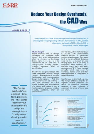 www.caddcentre.ws




WHITE PAPER
WHITE PAPPER


                               Reduce Your Design Overhead,
                        It’s CAD world out there. From Boeing Aircrafts to perfume bottles, all
                      are designed using engineering software. For instance, in 2007, dentists

                                                              the     CAD Way
                                               alone spent a whooping $250 million in CAD to
                                                            design tooth crowns and bridges!


                     What's Design?                        Prior to 1982, when Professor David
                     Before knowing what is “design        C Gossard, a MIT professor,first
                     overheads” and “computer aided        created images of geometric
                     design”, let's start understanding    models on a computer, thus giving
                     what is design. A business            birth to the era of CAD, designing
                     dictionary says design is             used to be a manual process.
                     “realization of an idea into a        During World War II, an army of
                     configuration, drawing, model,        draftsmen were drawing on a
                     mould, pattern, plan or               drafting board each and every
                     specification.”                       component of “B-17 Flying Fortress”
                                                           aircraft, which was used for
                     Broadly, you can group design into    bombing; months went by before
                     three categories: product design      creating models of components in
                     (things), environmental design        wood for testing.
                     (landscapes) and communication
                     design (information).    And the      Fast forward to the CAD era, now
                     “design overheads” are anything –     the designs of Boeing aircrafts are
                     time, tools, processes, etc – that    digitally created, presented and
                     stands between your visualization     tested on computer monitors,
                     of a design and making it into a      resulting in huge reduction of
  “The “design       “configuration, drawing, model,       overheads in terms of time, cost
                     mould, pattern, plan or               and errors.
 overheads” are      specification.”
anything – time,
tools, processes,
etc – that stands
  between your
visualization of a
   design and
 making it into a
 “configuration,
drawing, model,
     plan, or
 specification.,"
                                                                            Courtesy: Mr Paul Hamilton
 