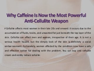 Why CaffeineIs NowtheMost Powerful
Anti-CelluliteWeapon
Cellulite affects most women in their late 20s and onward. It occurs due to the
accumulation of fluids, toxins, and unwanted fat just beneath the top layer of the
skin. Cellulite can affect men and women, irrespective of their age. It is not a
serious health hazard, but the dimply look of the skin is definitely a social
embarrassment. Fortunately, women affected by the condition now have a safe
and effective option for dealing with the problem. You can buy anti cellulite
cream and visibly reduce cellulite.
 