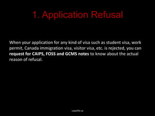 1. Application Refusal
When your application for any kind of visa such as student visa, work
permit, Canada immigration visa, visitor visa, etc. is rejected, you can
request for CAIPS, FOSS and GCMS notes to know about the actual
reason of refusal.
caipsfile.ca
 