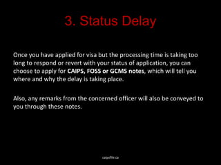3. Status Delay
Once you have applied for visa but the processing time is taking too
long to respond or revert with your status of application, you can
choose to apply for CAIPS, FOSS or GCMS notes, which will tell you
where and why the delay is taking place.
Also, any remarks from the concerned officer will also be conveyed to
you through these notes.
caipsfile.ca
 