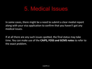 5. Medical Issues
In some cases, there might be a need to submit a clear medial report
along with your visa application to confirm that you haven’t got any
medical issues.
If at all there are any such issues spotted, the final status may take
time. You can make use of the CAIPS, FOSS and GCMS notes to refer to
the exact problem.
caipsfile.ca
 