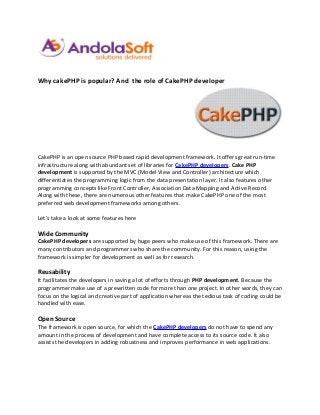 Why cakePHP is popular? And the role of CakePHP developer




CakePHP is an open source PHP based rapid development framework. It offers great run-time
infrastructure along with abundant set of libraries for CakePHP developers. Cake PHP
development is supported by the MVC (Model View and Controller) architecture which
differentiates the programming logic from the data presentation layer. It also features other
programming concepts like Front Controller, Association Data Mapping and Active Record.
Along with these, there are numerous other features that make CakePHP one of the most
preferred web development frameworks among others.

Let’s take a look at some features here

Wide Community
CakePHP developers are supported by huge peers who make use of this framework. There are
many contributors and programmers who share the community. For this reason, using the
framework is simpler for development as well as for research.

Reusability
It facilitates the developers in saving a lot of efforts through PHP development. Because the
programmer make use of a prewritten code for more than one project. In other words, they can
focus on the logical and creative part of application whereas the tedious task of coding could be
handled with ease.

Open Source
The framework is open source, for which the CakePHP developers do not have to spend any
amount in the process of development and have complete access to its source code. It also
assists the developers in adding robustness and improves performance in web applications.
 