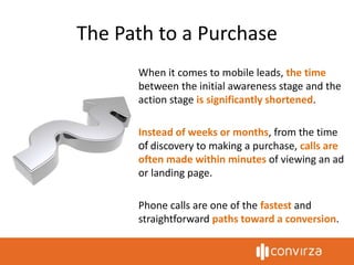 The Path to a Purchase
When it comes to mobile leads, the time
between the initial awareness stage and the
action stage is significantly shortened.
Instead of weeks or months, from the time
of discovery to making a purchase, calls are
often made within minutes of viewing an ad
or landing page.
Phone calls are one of the fastest and
straightforward paths toward a conversion.
 