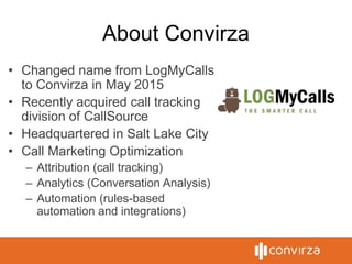 About Convirza
• Changed name from LogMyCalls
to Convirza in May 2015
• Recently acquired call tracking
division of CallSource
• Headquartered in Salt Lake City
• Call Marketing Optimization
– Attribution (call tracking)
– Analytics (Conversation Analysis)
– Automation (rules-based
automation and integrations)
 