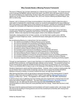 Why Canada Needs a Missing Persons Framework
Written by: Maureen Trask On: Nov. 3, 2022 Page 1 of 6
The issue of “Missing” has not been addressed as a national issue across Canada. The closest we have
come is perhaps the MMIWG national inquiry final report, June 2019, which still needs action to ensure
the recommendations are implemented, let alone many other recommendations from jurisdiction specific
reports such as the Pickton’s Review Report, Dec. 2012 and Toronto’s Missing and Missed Report, Apr.
2021 to name a few.
However, who is reviewing all of these recommendations in the broader context to determine what is
most useful to implement at a national level, across our country for all impacted by the issue of Missing?
Who is focussing on the bigger picture of the missing in our country? Families are constantly left trying to
navigate the inconsistent and fragmented landscape of the Missing without resources or support.
I’ve been told repeatedly that Policing is not a federal responsibility. Anyone who has or had had a
missing person, knows from experience that Policing is not the only player when it comes to missing
persons. Where is the response from these players, where is the collective framework?
Historically, missing persons has not been a priority, nor has there been a public outcry, with the
exception of recent Indigenous voices. Jurisdictional issues create gaps and confusion across this
nation.
By not addressing Missing on a national level, this has resulted in:
• No national accountability for Missing Persons across Canada.
• No minimum standards and procedures to find Missing Persons.
• No national prevention or awareness for Missing Persons.
• No standard reporting of Missing Persons by Stats Canada.
• No grants to ensure national research into the issue of Missing.
• No consistent support services for the Missing or for the families left behind.
• No job protection or compensation for families impacted by a missing person.
• No national Missing Persons Helpline for all missing persons or their families.
• No consistent legislation to ensure fair and equal treatment across all Canadian jurisdictions.
• No consistent funding to account for adequate resources to address the issue of Missing.
• No prompt response when jurisdiction change, causing delays in searching and family support.
Through my lived experience, I came to learn that there is no national framework for Missing Persons, no
standard Police procedures, and fragmented data collection across Canada. This presents confusion as
to how missing person cases are handled and the size of the issue it is presenting in our communities.
There is no concerted effort to keep an eye on the landscape of the Missing, let alone how it is changing.
Society is responsive to search and find missing children. However, when it comes to missing adults, like
my son Daniel, there is varied levels of response, and even less to support the families left behind.
Nobody is immune to missing, no country is without this issue, and age should not matter.
After learning that Police could not get access to personal information of the missing person or search
locations, where there was no evidence of crime, I spent 5 years getting a Missing Persons Act in
Ontario (in effect July 1, 2019). This legislation is still needed in QC, NB, PEI, NWT, and Nunavut.
In 2019 my focus was on gathering input from families who have experienced a missing loved one and
where they believe change is necessary. The report titled Missing Persons - Recommendations
released on Jan. 20, 2020 was the result of this input that was consolidated into various
recommendations to inform those who could potentially lead this change. Please take the time to read
the report.
My hope is that the experienced based recommendations will result in positive action, real change, which
will improve the handling of missing persons and end the uncertainty for all families with missing loved
ones across Canada.
 