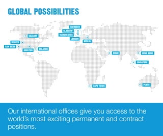 PERTH
SINGAPORE
HONG KONGDUBAI
CAPE TOWN
BERLIN
ABERDEEN
GLASGOW
MANCHESTER
LONDON
CALGARY
HOUSTON ORLANDO
DENVER
SAN DIEGO
Our international offices give you access to the
world’s most exciting permanent and contract
positions.
GLOBAL POSSIBILITIES
 