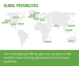 Our international offices give you access to the
world’s most exciting permanent and contract
positions.
GLOBAL POSSIBILITIES
PERTH
SINGAPORE
HONG KONGDUBAI
CAPE TOWN
BERLIN
ABERDEEN
GLASGOW
MANCHESTER
LONDON
CALGARY
HOUSTON ORLANDO
DENVER
SAN DIEGO
 