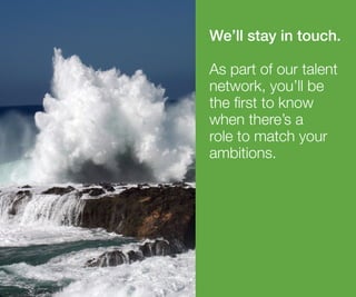 We’ll stay in touch.
As part of our talent
network, you’ll be
the first to know
when there’s a
role to match your
ambitions.
 
