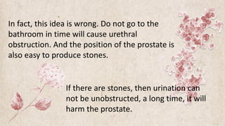 In fact, this idea is wrong. Do not go to the
bathroom in time will cause urethral
obstruction. And the position of the prostate is
also easy to produce stones.
If there are stones, then urination can
not be unobstructed, a long time, it will
harm the prostate.
 