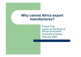 Why cannot Africa export
    manufactures?
           Francis Teal
           Centre for the Study of
           African Economies
           University of Oxford
           February 2006
 