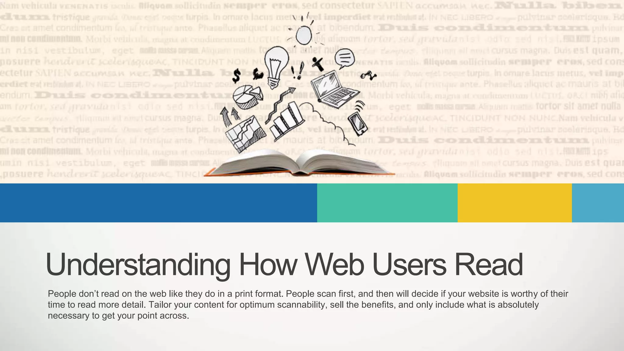 Understanding How Web Users Read
People don’t read on the web like they do in a print format. People scan first, and then will decide if your website is worthy of their
time to read more detail. Tailor your content for optimum scannability, sell the benefits, and only include what is absolutely
necessary to get your point across.
 
