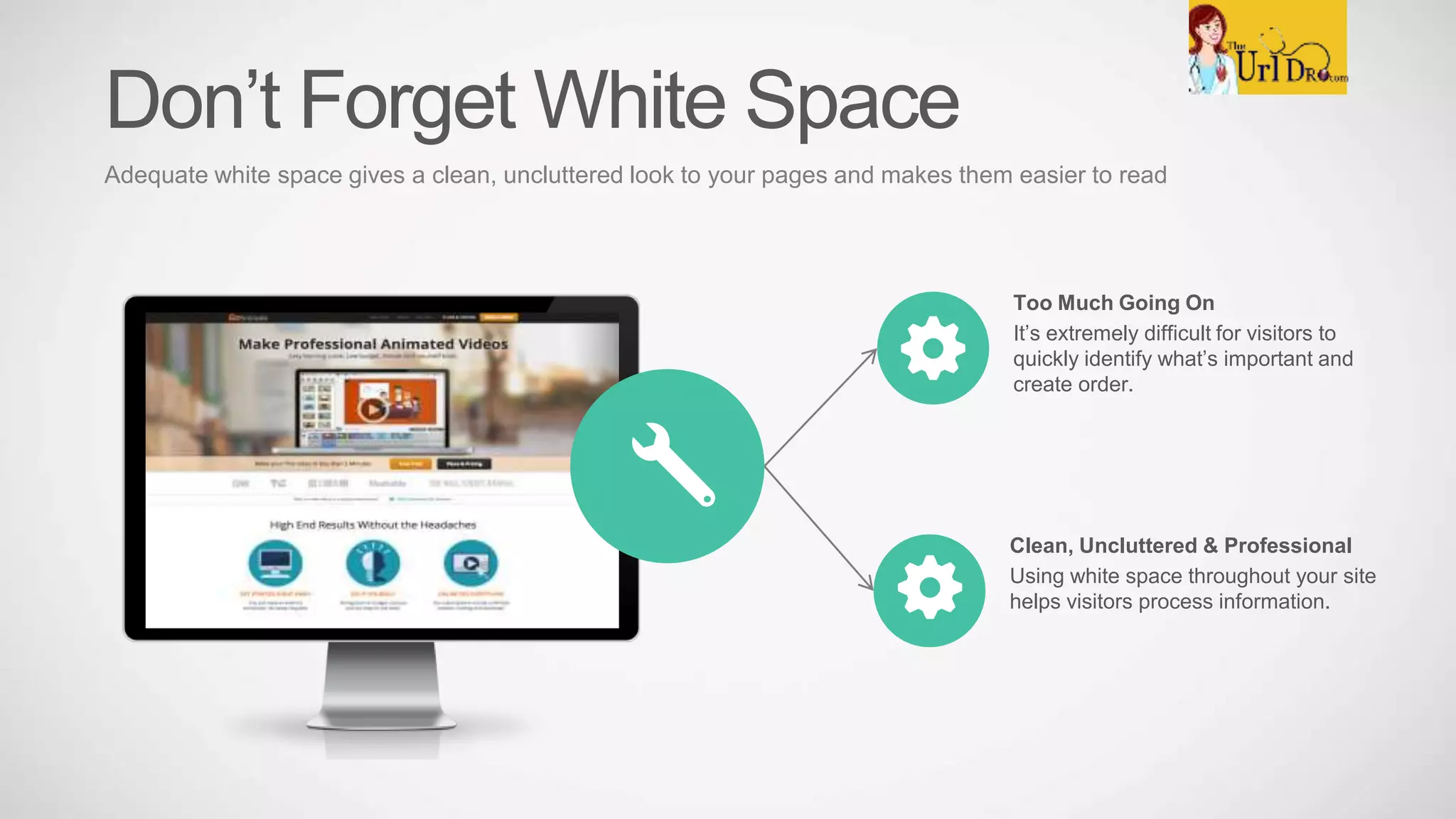 Too Much Going On
It’s extremely difficult for visitors to
quickly identify what’s important and
create order.
Clean, Uncluttered & Professional
Using white space throughout your site
helps visitors process information.
Don’t Forget White Space
Adequate white space gives a clean, uncluttered look to your pages and makes them easier to read
 