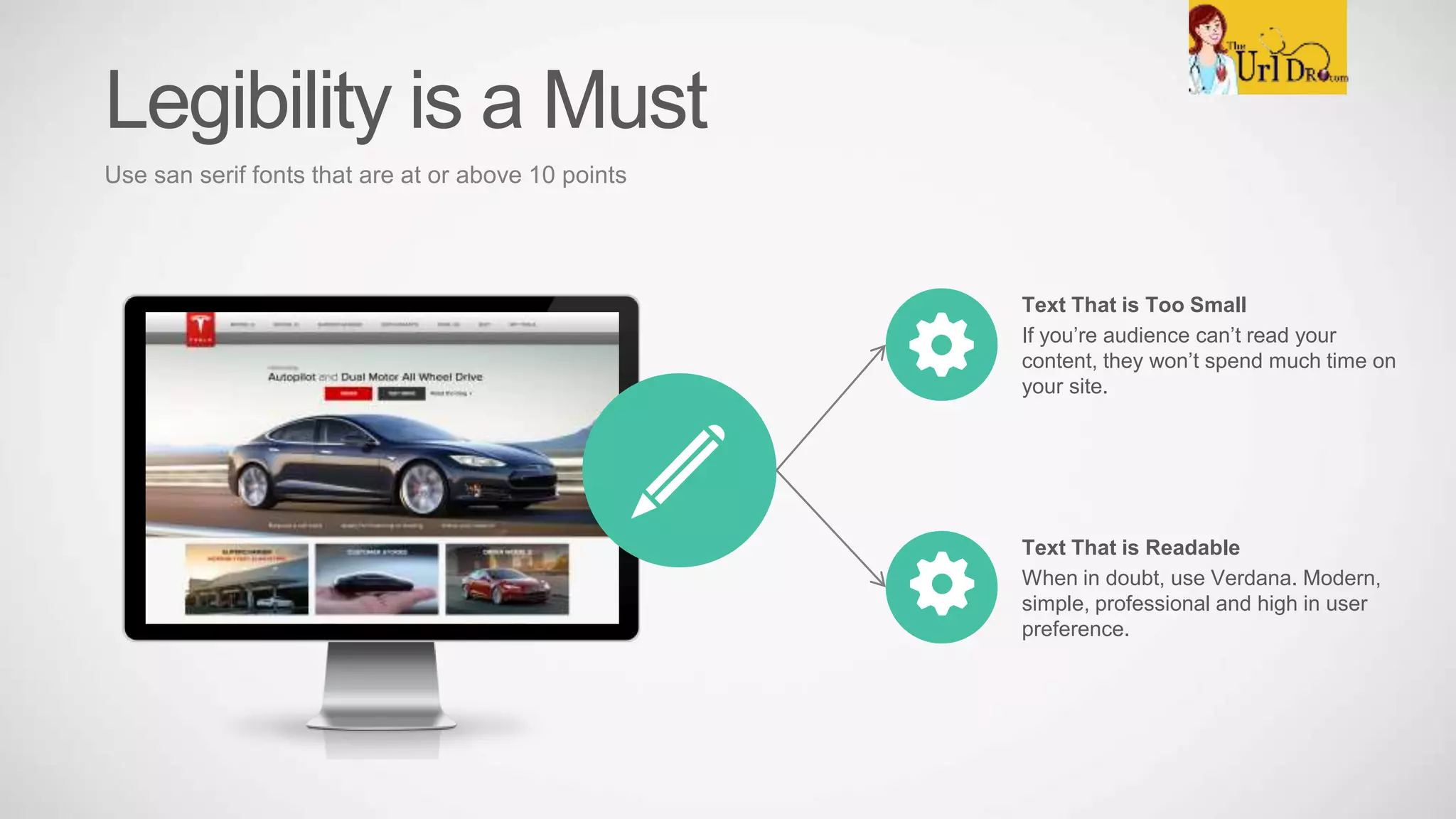 Text That is Too Small
If you’re audience can’t read your
content, they won’t spend much time on
your site.
Text That is Readable
When in doubt, use Verdana. Modern,
simple, professional and high in user
preference.
Legibility is a Must
Use san serif fonts that are at or above 10 points
 
