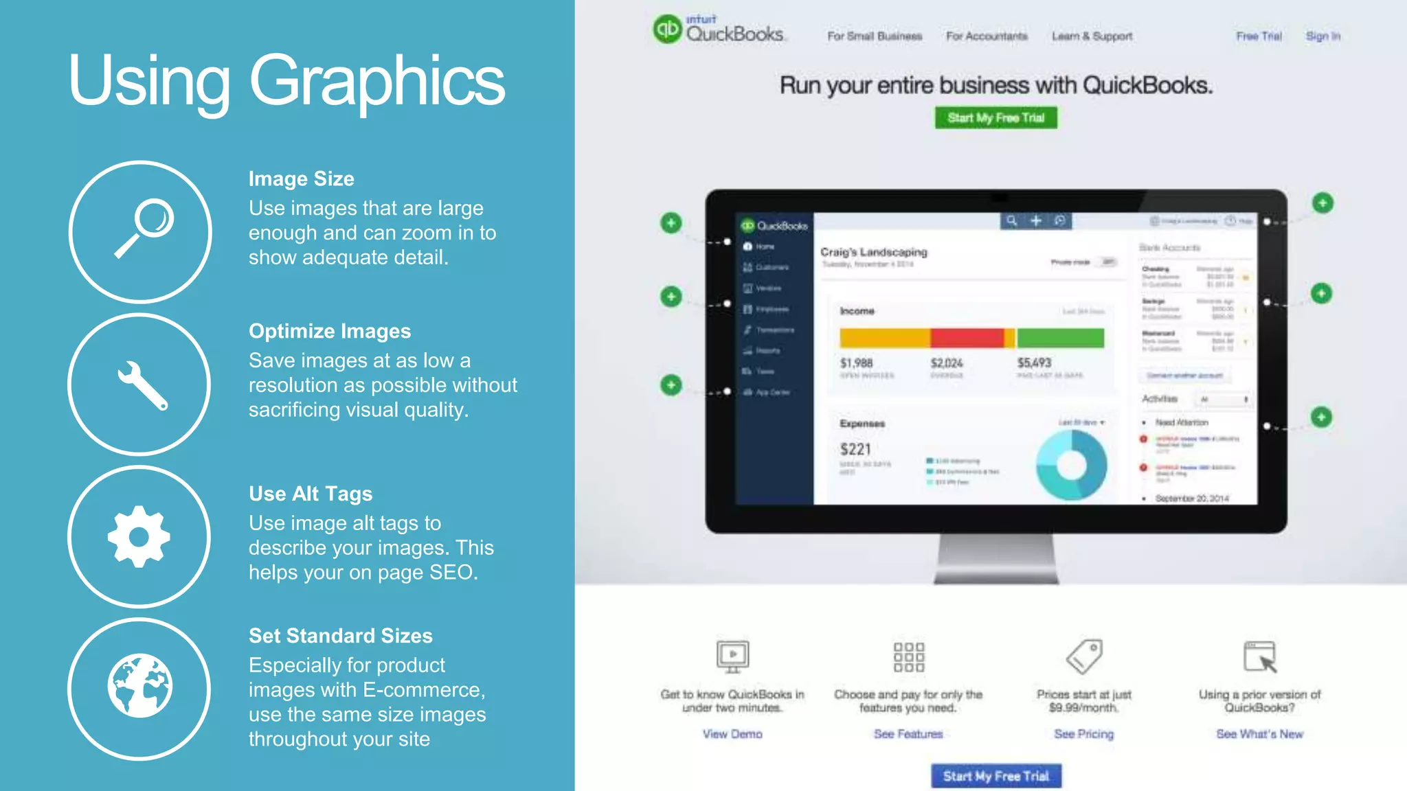 Using Graphics
Set Standard Sizes
Especially for product
images with E-commerce,
use the same size images
throughout your site
Use Alt Tags
Use image alt tags to
describe your images. This
helps your on page SEO.
Optimize Images
Save images at as low a
resolution as possible without
sacrificing visual quality.
Image Size
Use images that are large
enough and can zoom in to
show adequate detail.
 