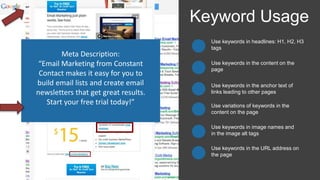 Use keywords in headlines: H1, H2, H3
tags
Keyword Usage
Use keywords in the content on the
page
Use keywords in the anchor text of
links leading to other pages
Use keywords in image names and
in the image alt tags
Use variations of keywords in the
content on the page
Use keywords in the URL address on
the page
Title Tag:
“Email Marketing Software
Solutions from Constant Contact”
Meta Description:
“Email Marketing from Constant
Contact makes it easy for you to
build email lists and create email
newsletters that get great results.
Start your free trial today!”
 