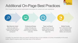 Meet Searcher Intent
Does your page and
content meet the needs of
what the searcher was
looking for?
Professional Design
Visitors will judge your
credibility and trustworth-
iness by what your website
looks like.
Page Load Speed
Make sure you’re using
quality hosting and your
web pages are loading
super fast.
Mobile Friendly
Use a responsive design
so your website looks
great on smartphones,
tablets, and computers.
Additional On-Page Best Practices
Don’t forget these important optimization techniques for content and user experience
Consider: Do searchers click your search result and stay on your website or do they immediately hit the back
button. Search engines watch and keep track of this behavior.
 