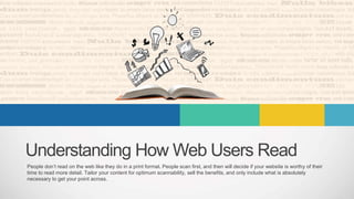 Understanding How Web Users Read
People don’t read on the web like they do in a print format. People scan first, and then will decide if your website is worthy of their
time to read more detail. Tailor your content for optimum scannability, sell the benefits, and only include what is absolutely
necessary to get your point across.
 