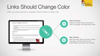 Before Clicking
Before the visitor clicks on the link to
visit a new page, the anchor text is blue.
After Clicking
After the visitor clicks on the link, visits a
new page, and then returns to the
original page, the anchor text is purple.
Links Should Change Color
When you click a text link on a website, the text needs to change color
 
