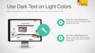 White Text on Dark Backgrounds
Causes eye strain and discomfort. More
difficult to read online.
Dark Text on White Backgrounds
Easiest to read online. Dark colors are
best for text and light colors are best for
backgrounds.
Use Dark Text on Light Colors
Highly contrasting text and background colors makes your content easier to read
 