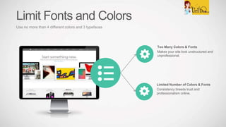 Too Many Colors & Fonts
Makes your site look unstructured and
unprofessional.
Limited Number of Colors & Fonts
Consistency breeds trust and
professionalism online.
Limit Fonts and Colors
Use no more than 4 different colors and 3 typefaces
 