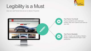 Text That is Too Small
If you’re audience can’t read your
content, they won’t spend much time on
your site.
Text That is Readable
When in doubt, use Verdana. Modern,
simple, professional and high in user
preference.
Legibility is a Must
Use san serif fonts that are at or above 10 points
 