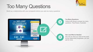 Too Many Questions
Visitors will refuse to answer too many
questions. They’ll leave, frustrated.
Ask Just What is Needed
Ask only for what you need at this point.
As the relationship progresses, you can
ask for more.
Too Many Questions
Build up a relationship with your prospects before you ask too many questions
 