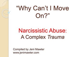 “Why Can’t I Move
On?”
Narcissistic Abuse:
A Complex Trauma
Compiled by Jeni Mawter
www.jenimawter.com
 