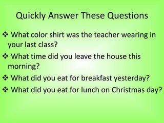 Quickly Answer These Questions
 What color shirt was the teacher wearing in
 your last class?
 What time did you leave the house this
 morning?
 What did you eat for breakfast yesterday?
 What did you eat for lunch on Christmas day?
 