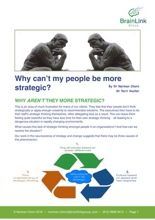 Why can’t my people be more
strategic?
WHY AREN’T THEY MORE STRATEGIC?
This is an area of much frustration for many of our clients. They feel that their people don’t think
strategically or apply enough creativity to recommended solutions. The executives then have to do
their staff’s strategic thinking themselves, often delegating less as a result. This can leave them
feeling quite resentful as they have less time for their own strategic thinking - all leading to a
dangerous situation in rapidly changing environments.
What causes this lack of strategic thinking amongst people in an organisations? And how can we
resolve the situation?
Our work in the neuroscience of strategy and change suggests that there may be three causes of
this phenomenon:
© Norman Chorn 2016 • norman.chorn@brainlinkgroup.com • (612) 9999 5412 • Page 1
By Dr Norman Chorn

Dr Terri Hunter

1.
2.3.
 