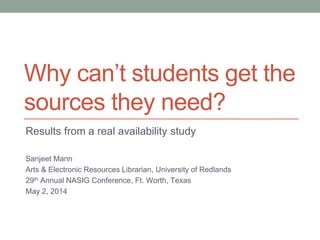 Why can’t students get the
sources they need?
Results from a real availability study
Sanjeet Mann
Arts & Electronic Resources Librarian, University of Redlands
29th Annual NASIG Conference, Ft. Worth, Texas
May 2, 2014
 