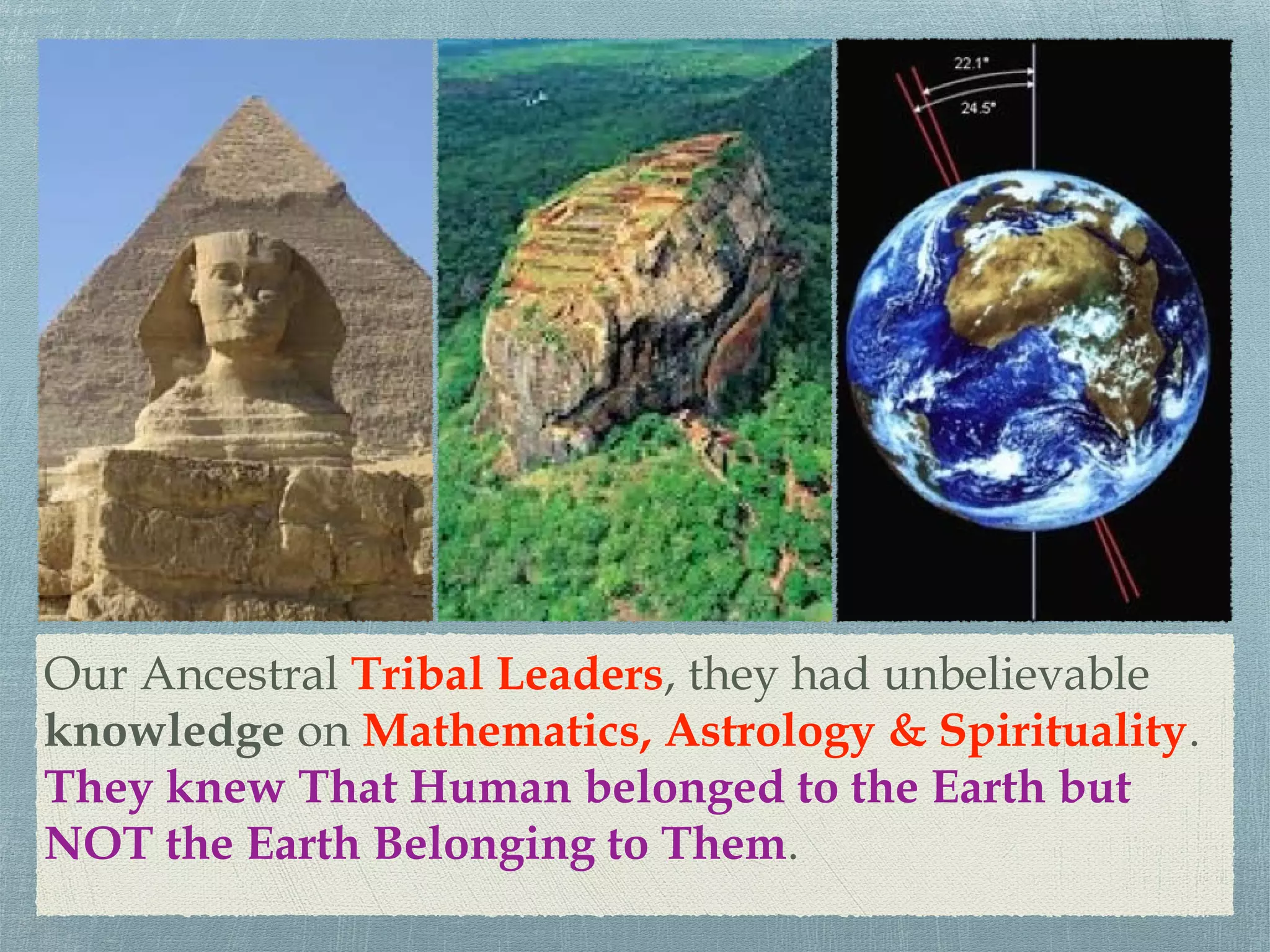 Our Ancestral Tribal Leaders, they had unbelievable
knowledge on Mathematics, Astrology & Spirituality.
They knew That Human belonged to the Earth but
NOT the Earth Belonging to Them.
 