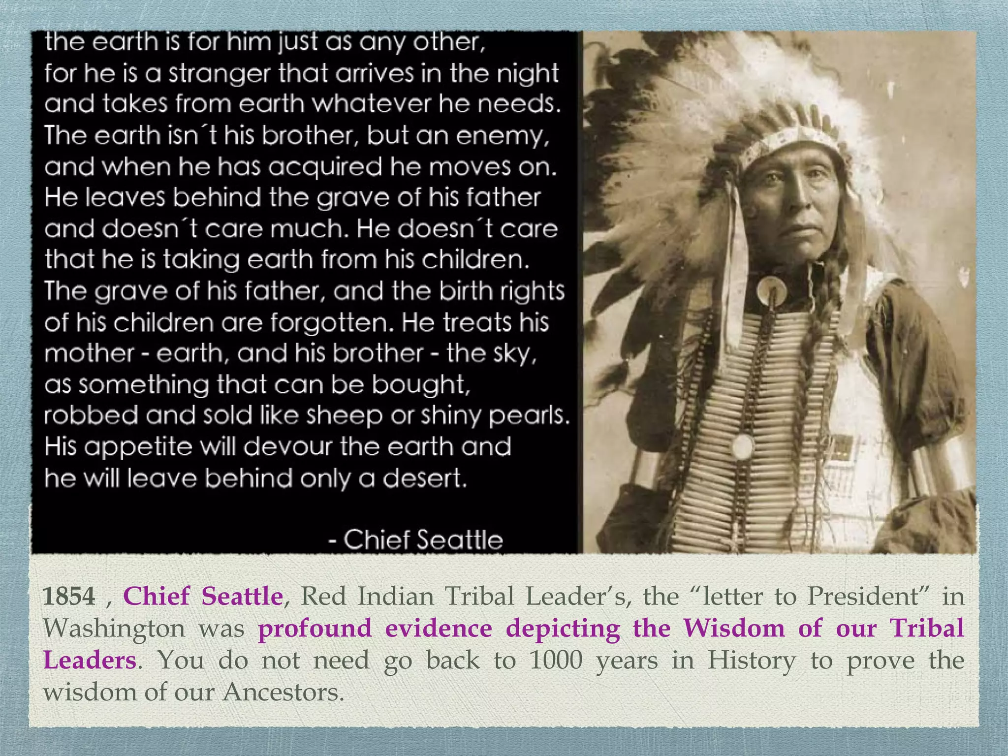 1854 , Chief Seattle, Red Indian Tribal Leader’s, the “letter to President” in
Washington was profound evidence depicting the Wisdom of our Tribal
Leaders. You do not need go back to 1000 years in History to prove the
wisdom of our Ancestors.
 