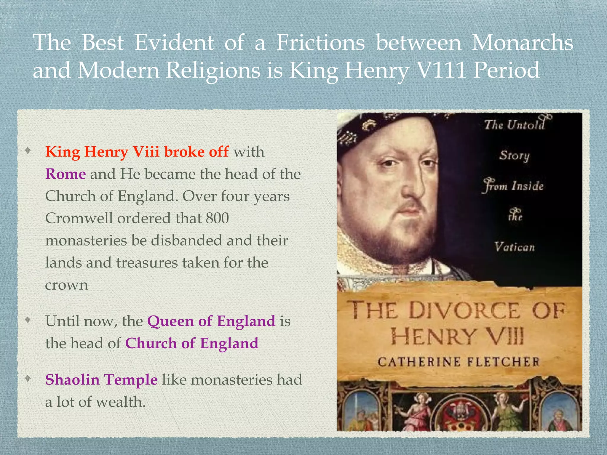 The Best Evident of a Frictions between Monarchs
and Modern Religions is King Henry V111 Period
King Henry Viii broke off with
Rome and He became the head of the
Church of England. Over four years
Cromwell ordered that 800
monasteries be disbanded and their
lands and treasures taken for the
crown
Until now, the Queen of England is
the head of Church of England
Shaolin Temple like monasteries had
a lot of wealth.
 