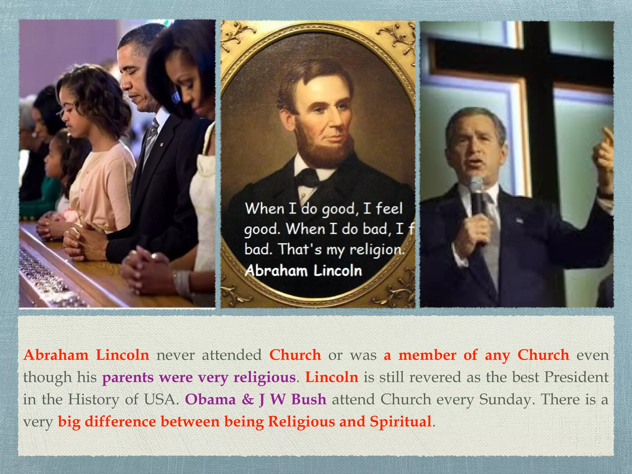 Abraham Lincoln never attended Church or was a member of any Church even
though his parents were very religious. Lincoln is still revered as the best President
in the History of USA. Obama & J W Bush attend Church every Sunday. There is a
very big difference between being Religious and Spiritual.
 
