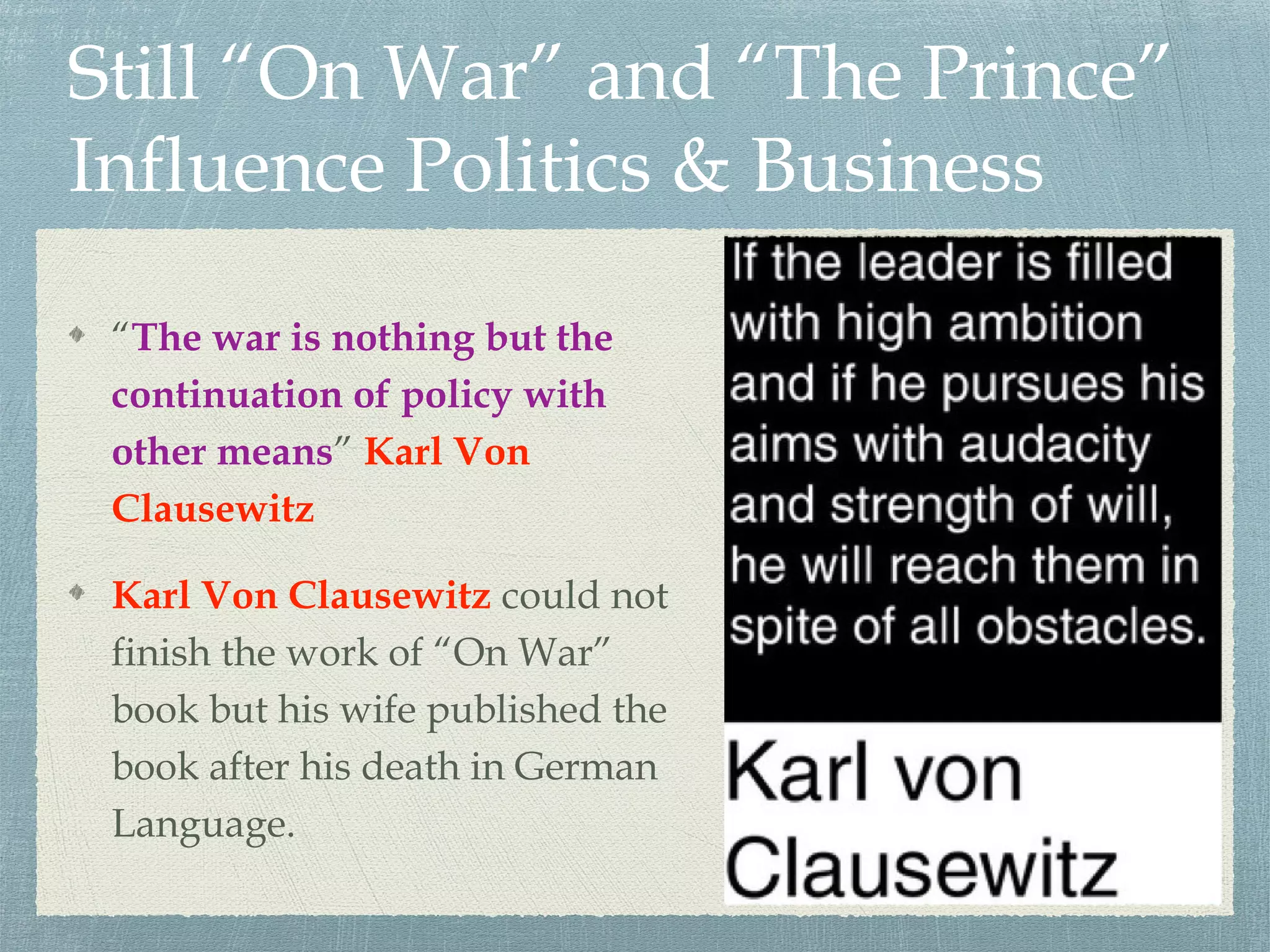 Still “On War” and “The Prince”
Influence Politics & Business
“The war is nothing but the
continuation of policy with
other means” Karl Von
Clausewitz
Karl Von Clausewitz could not
finish the work of “On War”
book but his wife published the
book after his death in German
Language.
 
