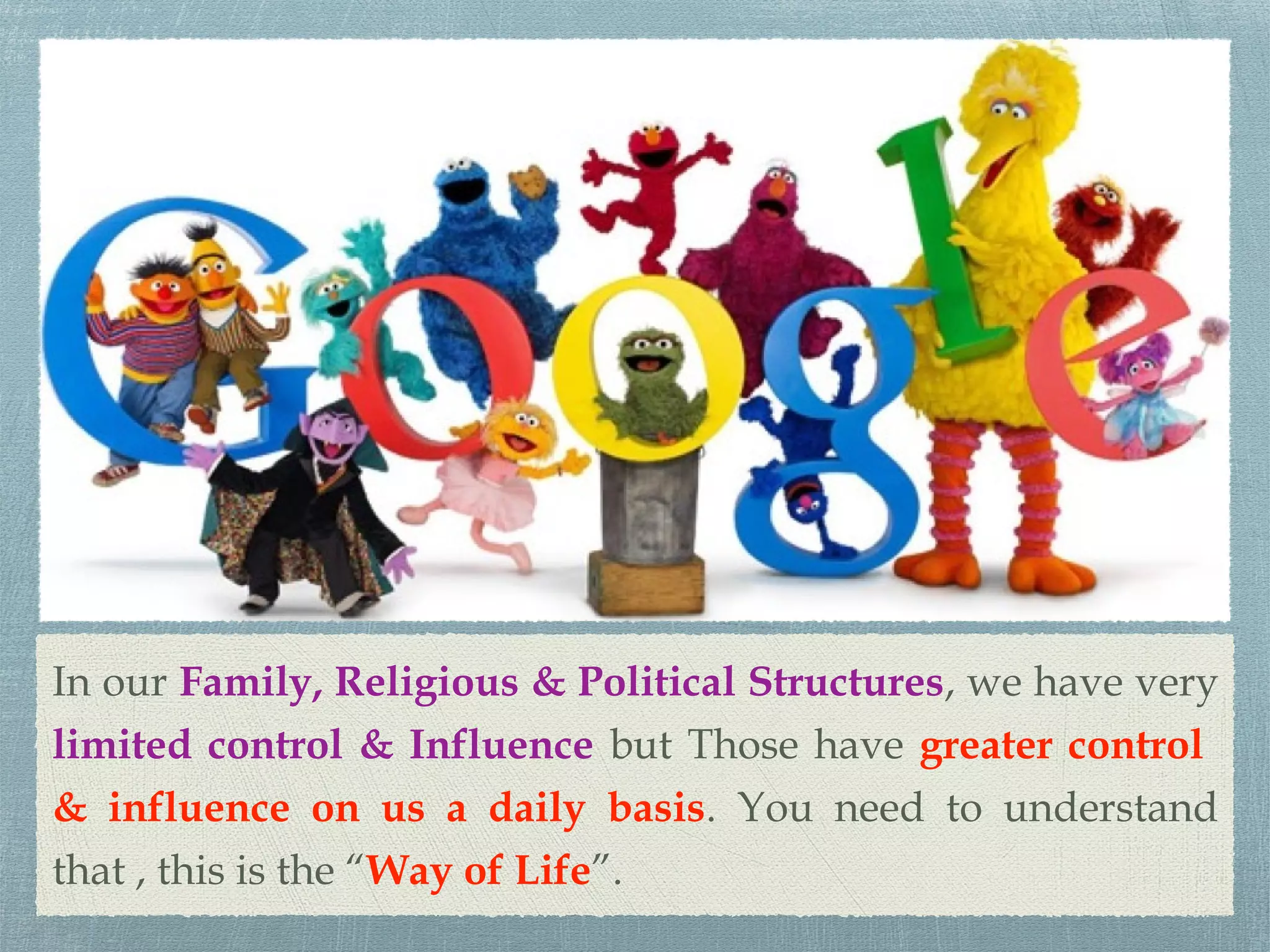 In our Family, Religious & Political Structures, we have very
limited control & Influence but Those have greater control
& influence on us a daily basis. You need to understand
that , this is the “Way of Life”.
 