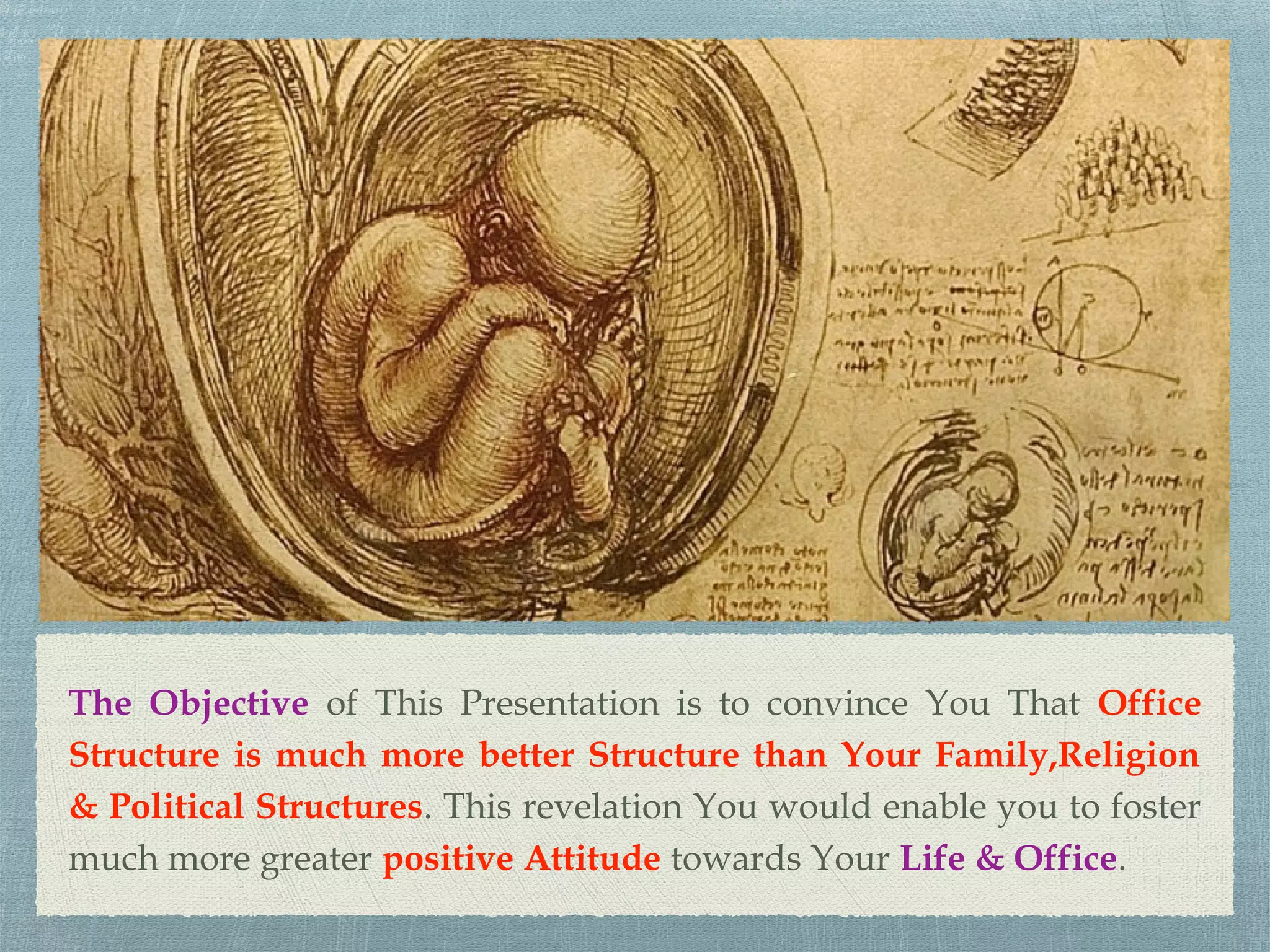 The Objective of This Presentation is to convince You That Office
Structure is much more better Structure than Your Family,Religion
& Political Structures. This revelation You would enable you to foster
much more greater positive Attitude towards Your Life & Office.
 