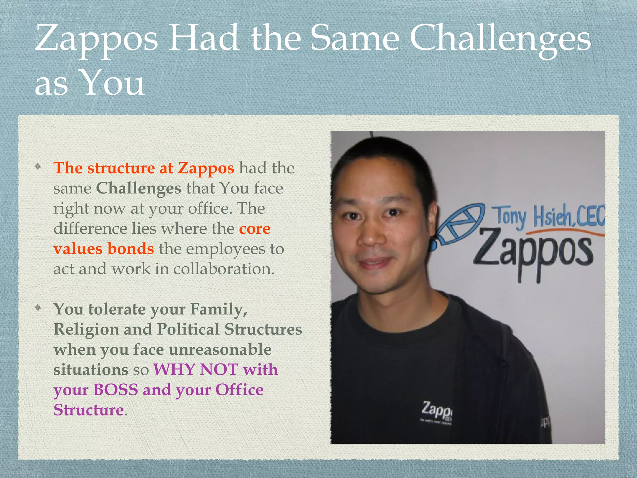 Zappos Had the Same Challenges
as You
The structure at Zappos had the
same Challenges that You face
right now at your office. The
difference lies where the core
values bonds the employees to
act and work in collaboration.
You tolerate your Family,
Religion and Political Structures
when you face unreasonable
situations so WHY NOT with
your BOSS and your Office
Structure.
 