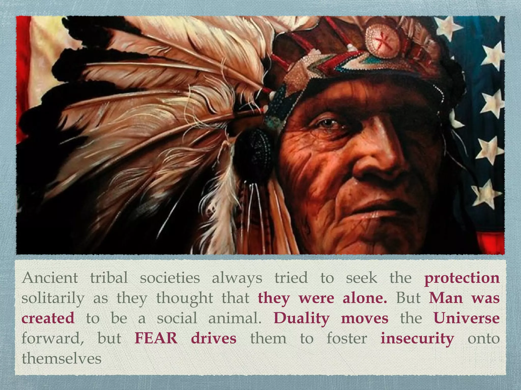 Ancient tribal societies always tried to seek the protection
solitarily as they thought that they were alone. But Man was
created to be a social animal. Duality moves the Universe
forward, but FEAR drives them to foster insecurity onto
themselves
 