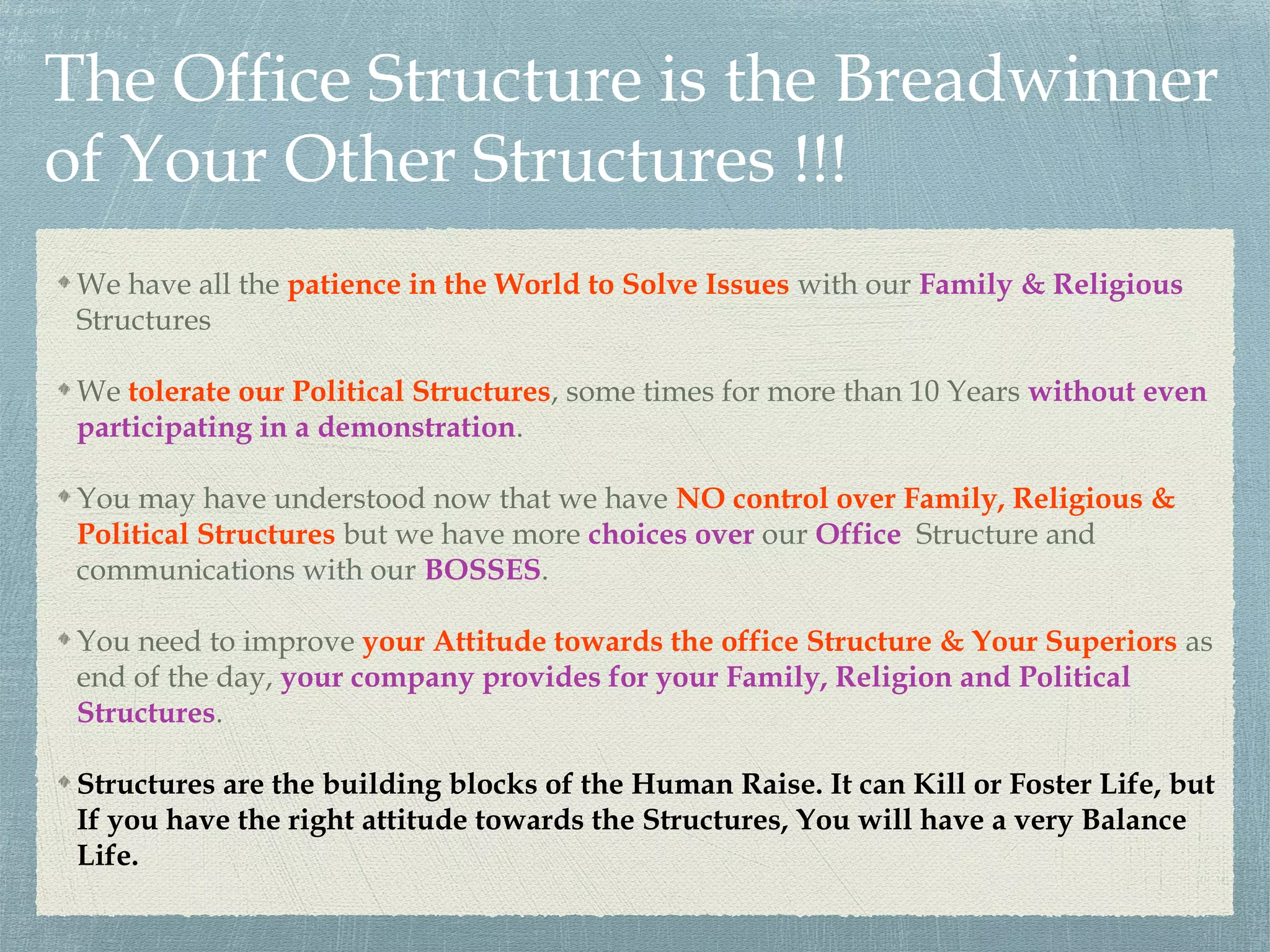 The Office Structure is the Breadwinner
of Your Other Structures !!!
We have all the patience in the World to Solve Issues with our Family & Religious
Structures
We tolerate our Political Structures, some times for more than 10 Years without even
participating in a demonstration.
You may have understood now that we have NO control over Family, Religious &
Political Structures but we have more choices over our Office Structure and
communications with our BOSSES.
You need to improve your Attitude towards the office Structure & Your Superiors as
end of the day, your company provides for your Family, Religion and Political
Structures.
Structures are the building blocks of the Human Raise. It can Kill or Foster Life, but
If you have the right attitude towards the Structures, You will have a very Balance
Life.
 