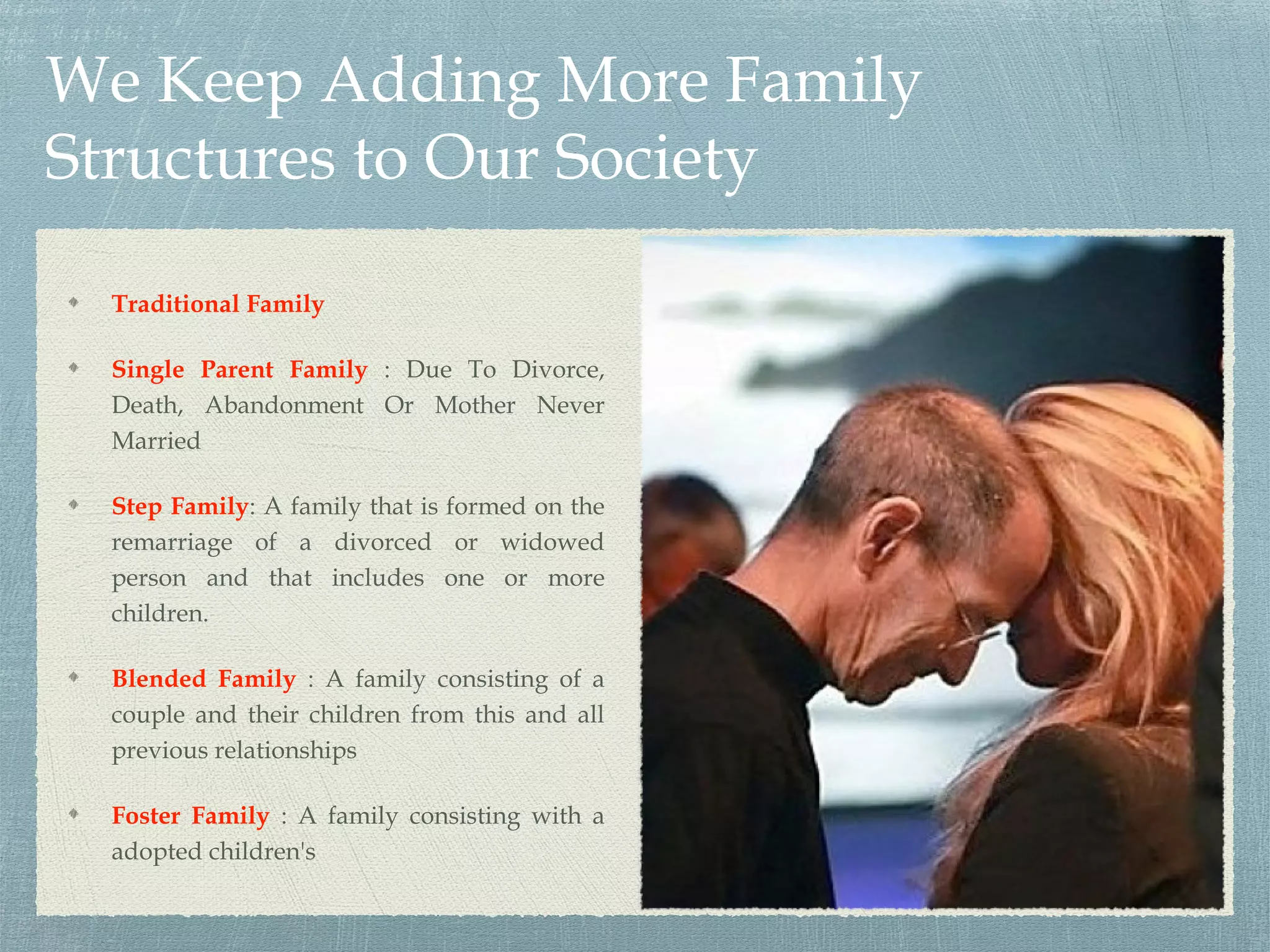 We Keep Adding More Family
Structures to Our Society
Traditional Family
Single Parent Family : Due To Divorce,
Death, Abandonment Or Mother Never
Married
Step Family: A family that is formed on the
remarriage of a divorced or widowed
person and that includes one or more
children.
Blended Family : A family consisting of a
couple and their children from this and all
previous relationships
Foster Family : A family consisting with a
adopted children's
 
