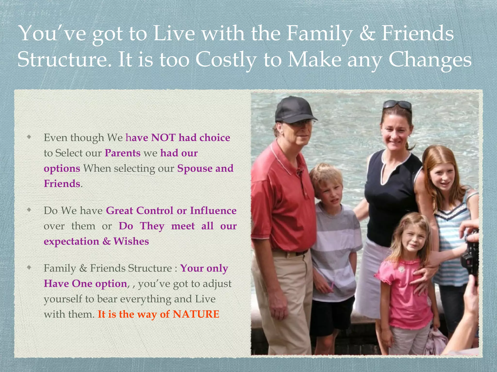 You’ve got to Live with the Family & Friends
Structure. It is too Costly to Make any Changes
Even though We have NOT had choice
to Select our Parents we had our
options When selecting our Spouse and
Friends.
Do We have Great Control or Influence
over them or Do They meet all our
expectation & Wishes
Family & Friends Structure : Your only
Have One option, , you’ve got to adjust
yourself to bear everything and Live
with them. It is the way of NATURE
 