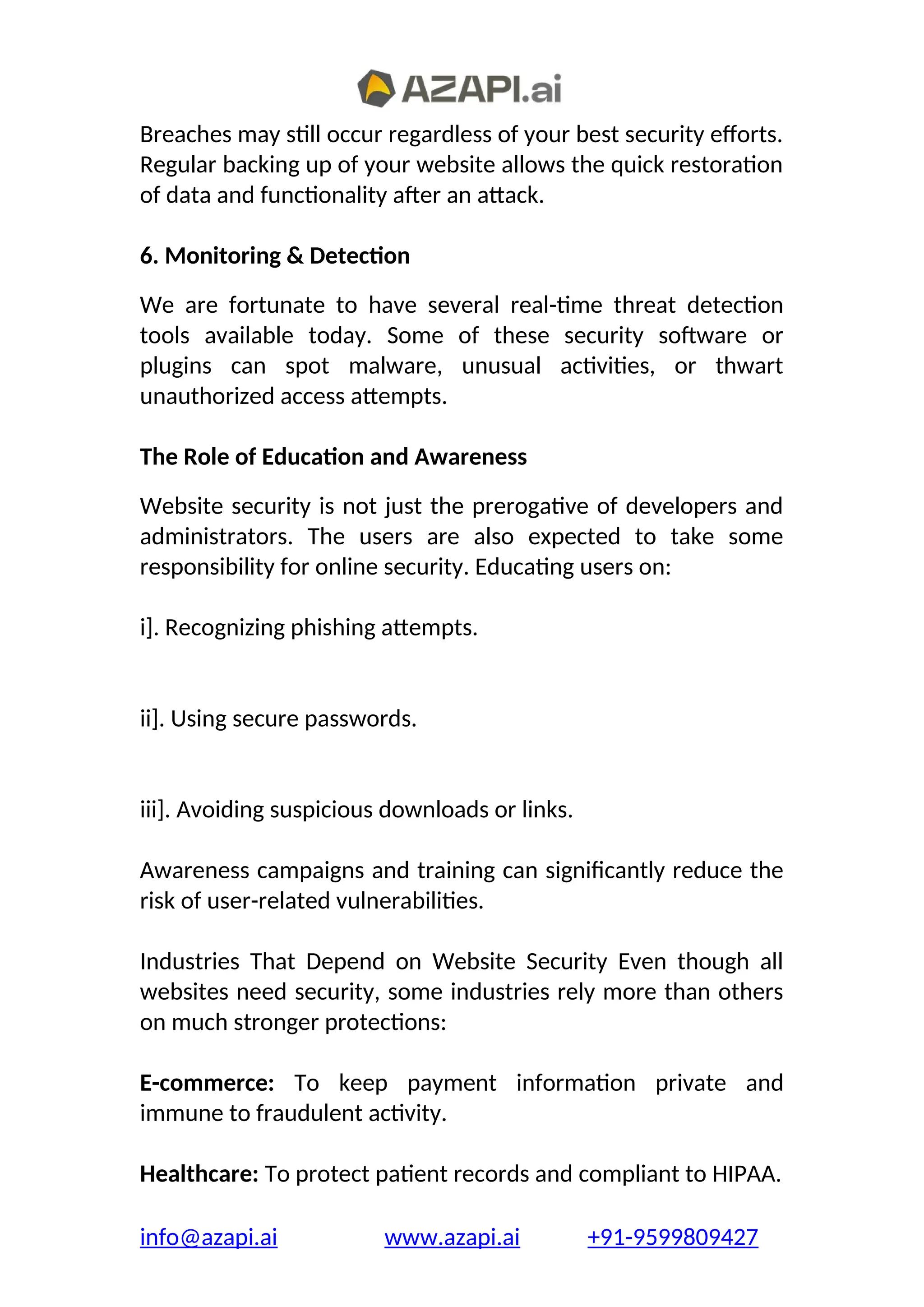 Breaches may still occur regardless of your best security efforts.
Regular backing up of your website allows the quick restoration
of data and functionality after an attack.
6. Monitoring & Detection
We are fortunate to have several real-time threat detection
tools available today. Some of these security software or
plugins can spot malware, unusual activities, or thwart
unauthorized access attempts.
The Role of Education and Awareness
Website security is not just the prerogative of developers and
administrators. The users are also expected to take some
responsibility for online security. Educating users on:
i]. Recognizing phishing attempts.
ii]. Using secure passwords.
iii]. Avoiding suspicious downloads or links.
Awareness campaigns and training can significantly reduce the
risk of user-related vulnerabilities.
Industries That Depend on Website Security Even though all
websites need security, some industries rely more than others
on much stronger protections:
E-commerce: To keep payment information private and
immune to fraudulent activity.
Healthcare: To protect patient records and compliant to HIPAA.
info@azapi.ai www.azapi.ai +91-9599809427
 