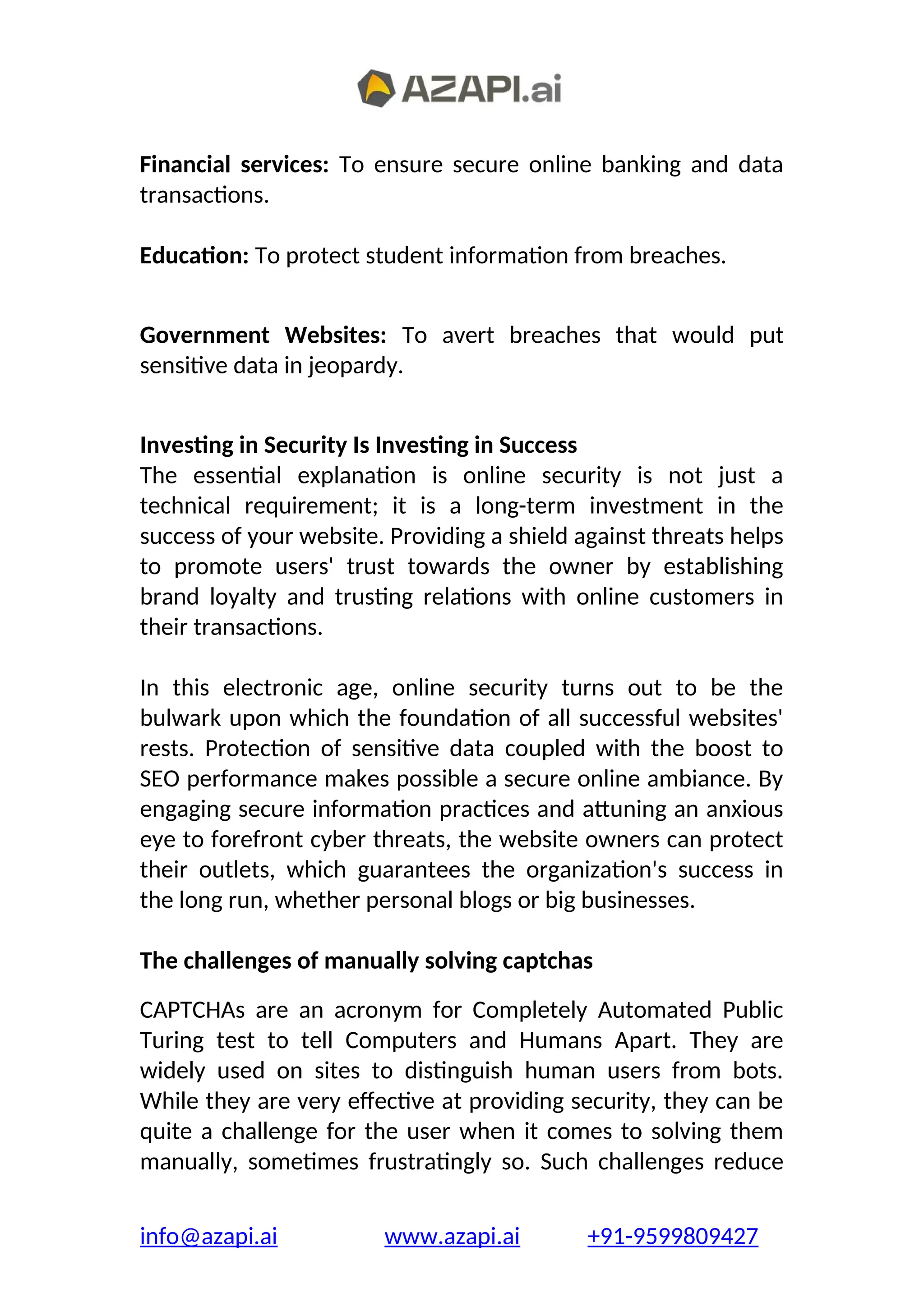 Financial services: To ensure secure online banking and data
transactions.
Education: To protect student information from breaches.
Government Websites: To avert breaches that would put
sensitive data in jeopardy.
Investing in Security Is Investing in Success
The essential explanation is online security is not just a
technical requirement; it is a long-term investment in the
success of your website. Providing a shield against threats helps
to promote users' trust towards the owner by establishing
brand loyalty and trusting relations with online customers in
their transactions.
In this electronic age, online security turns out to be the
bulwark upon which the foundation of all successful websites'
rests. Protection of sensitive data coupled with the boost to
SEO performance makes possible a secure online ambiance. By
engaging secure information practices and attuning an anxious
eye to forefront cyber threats, the website owners can protect
their outlets, which guarantees the organization's success in
the long run, whether personal blogs or big businesses.
The challenges of manually solving captchas
CAPTCHAs are an acronym for Completely Automated Public
Turing test to tell Computers and Humans Apart. They are
widely used on sites to distinguish human users from bots.
While they are very effective at providing security, they can be
quite a challenge for the user when it comes to solving them
manually, sometimes frustratingly so. Such challenges reduce
info@azapi.ai www.azapi.ai +91-9599809427
 
