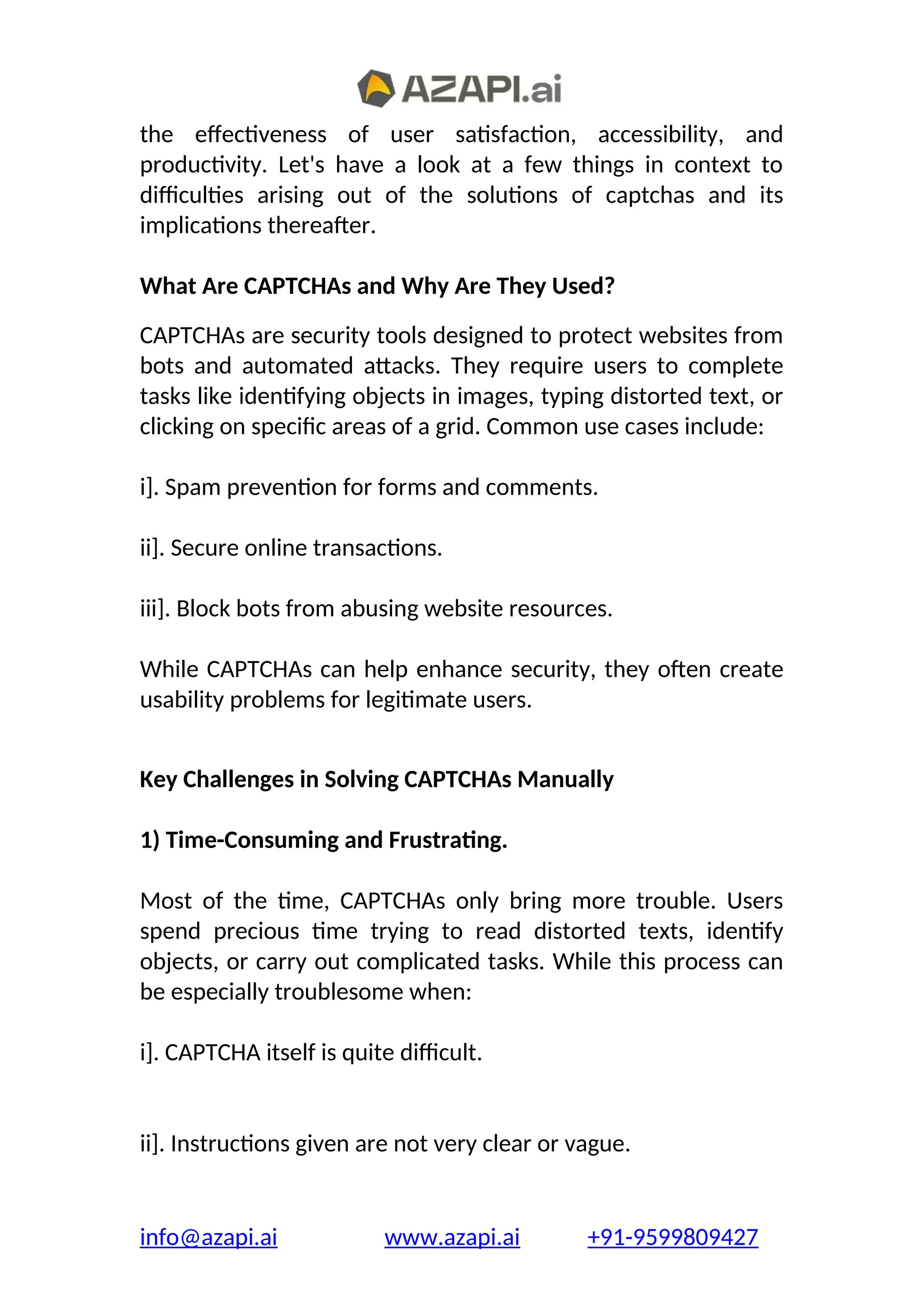 the effectiveness of user satisfaction, accessibility, and
productivity. Let's have a look at a few things in context to
difficulties arising out of the solutions of captchas and its
implications thereafter.
What Are CAPTCHAs and Why Are They Used?
CAPTCHAs are security tools designed to protect websites from
bots and automated attacks. They require users to complete
tasks like identifying objects in images, typing distorted text, or
clicking on specific areas of a grid. Common use cases include:
i]. Spam prevention for forms and comments.
ii]. Secure online transactions.
iii]. Block bots from abusing website resources.
While CAPTCHAs can help enhance security, they often create
usability problems for legitimate users.
Key Challenges in Solving CAPTCHAs Manually
1) Time-Consuming and Frustrating.
Most of the time, CAPTCHAs only bring more trouble. Users
spend precious time trying to read distorted texts, identify
objects, or carry out complicated tasks. While this process can
be especially troublesome when:
i]. CAPTCHA itself is quite difficult.
ii]. Instructions given are not very clear or vague.
info@azapi.ai www.azapi.ai +91-9599809427
 