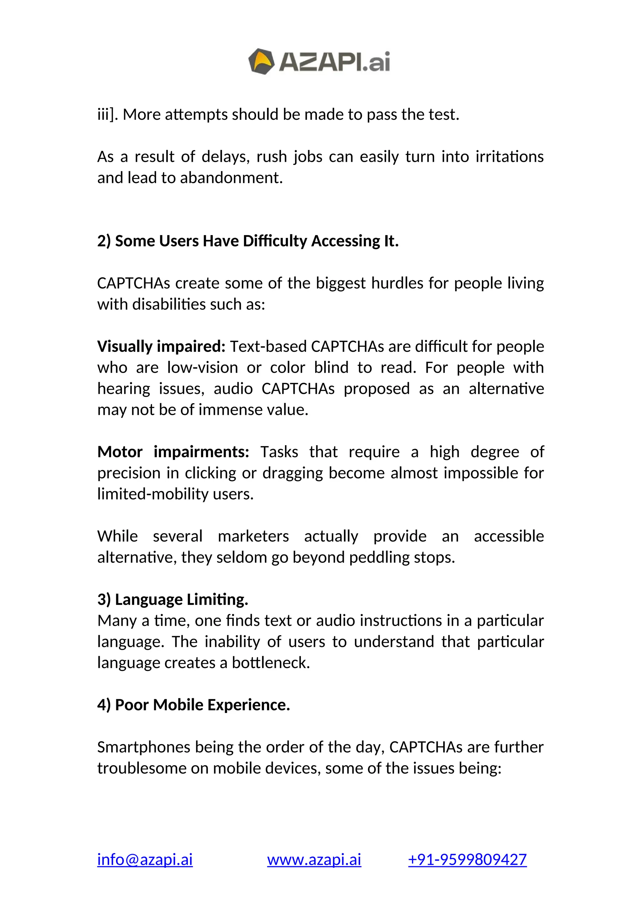 iii]. More attempts should be made to pass the test.
As a result of delays, rush jobs can easily turn into irritations
and lead to abandonment.
2) Some Users Have Difficulty Accessing It.
CAPTCHAs create some of the biggest hurdles for people living
with disabilities such as:
Visually impaired: Text-based CAPTCHAs are difficult for people
who are low-vision or color blind to read. For people with
hearing issues, audio CAPTCHAs proposed as an alternative
may not be of immense value.
Motor impairments: Tasks that require a high degree of
precision in clicking or dragging become almost impossible for
limited-mobility users.
While several marketers actually provide an accessible
alternative, they seldom go beyond peddling stops.
3) Language Limiting.
Many a time, one finds text or audio instructions in a particular
language. The inability of users to understand that particular
language creates a bottleneck.
4) Poor Mobile Experience.
Smartphones being the order of the day, CAPTCHAs are further
troublesome on mobile devices, some of the issues being:
info@azapi.ai www.azapi.ai +91-9599809427
 