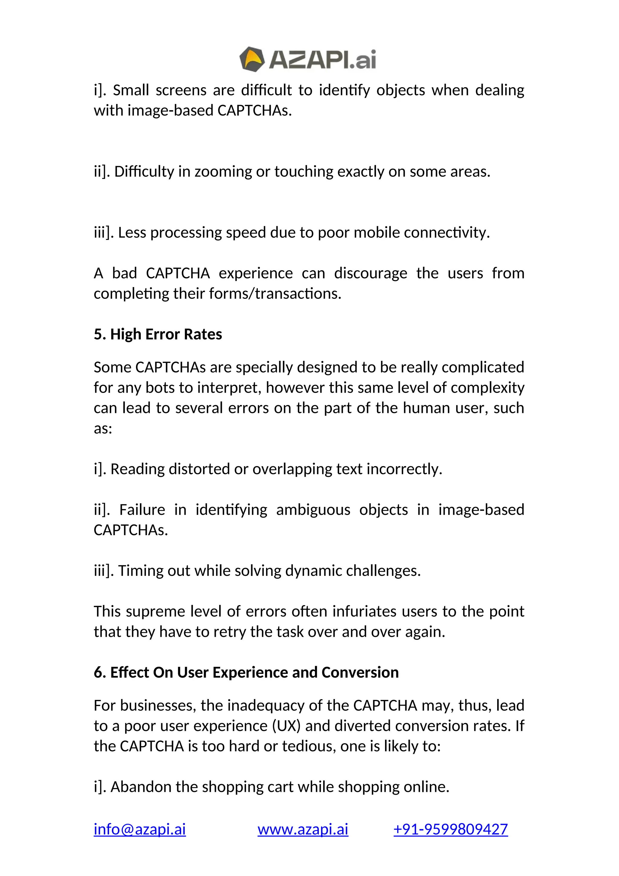 i]. Small screens are difficult to identify objects when dealing
with image-based CAPTCHAs.
ii]. Difficulty in zooming or touching exactly on some areas.
iii]. Less processing speed due to poor mobile connectivity.
A bad CAPTCHA experience can discourage the users from
completing their forms/transactions.
5. High Error Rates
Some CAPTCHAs are specially designed to be really complicated
for any bots to interpret, however this same level of complexity
can lead to several errors on the part of the human user, such
as:
i]. Reading distorted or overlapping text incorrectly.
ii]. Failure in identifying ambiguous objects in image-based
CAPTCHAs.
iii]. Timing out while solving dynamic challenges.
This supreme level of errors often infuriates users to the point
that they have to retry the task over and over again.
6. Effect On User Experience and Conversion
For businesses, the inadequacy of the CAPTCHA may, thus, lead
to a poor user experience (UX) and diverted conversion rates. If
the CAPTCHA is too hard or tedious, one is likely to:
i]. Abandon the shopping cart while shopping online.
info@azapi.ai www.azapi.ai +91-9599809427
 