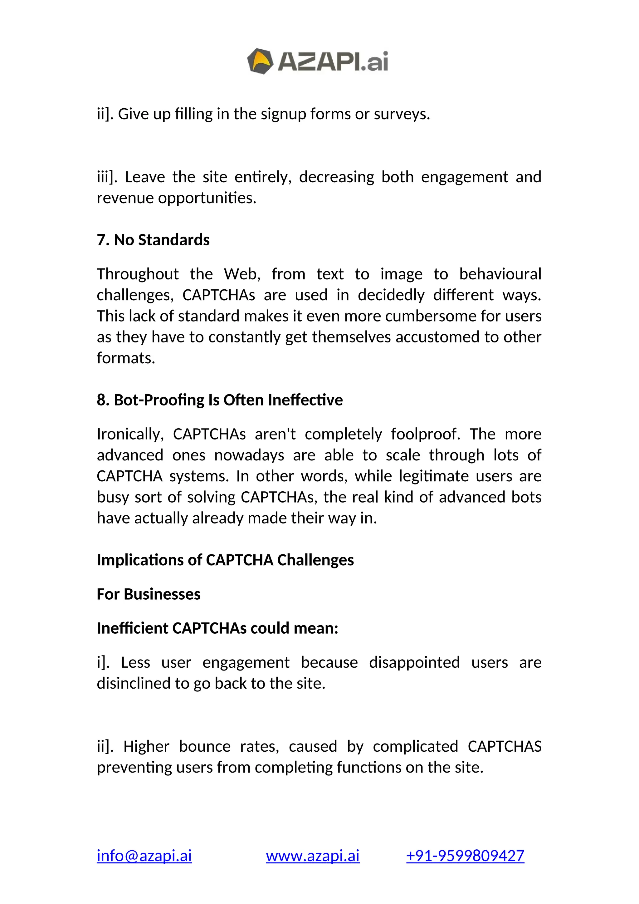 ii]. Give up filling in the signup forms or surveys.
iii]. Leave the site entirely, decreasing both engagement and
revenue opportunities.
7. No Standards
Throughout the Web, from text to image to behavioural
challenges, CAPTCHAs are used in decidedly different ways.
This lack of standard makes it even more cumbersome for users
as they have to constantly get themselves accustomed to other
formats.
8. Bot-Proofing Is Often Ineffective
Ironically, CAPTCHAs aren't completely foolproof. The more
advanced ones nowadays are able to scale through lots of
CAPTCHA systems. In other words, while legitimate users are
busy sort of solving CAPTCHAs, the real kind of advanced bots
have actually already made their way in.
Implications of CAPTCHA Challenges
For Businesses
Inefficient CAPTCHAs could mean:
i]. Less user engagement because disappointed users are
disinclined to go back to the site.
ii]. Higher bounce rates, caused by complicated CAPTCHAS
preventing users from completing functions on the site.
info@azapi.ai www.azapi.ai +91-9599809427
 