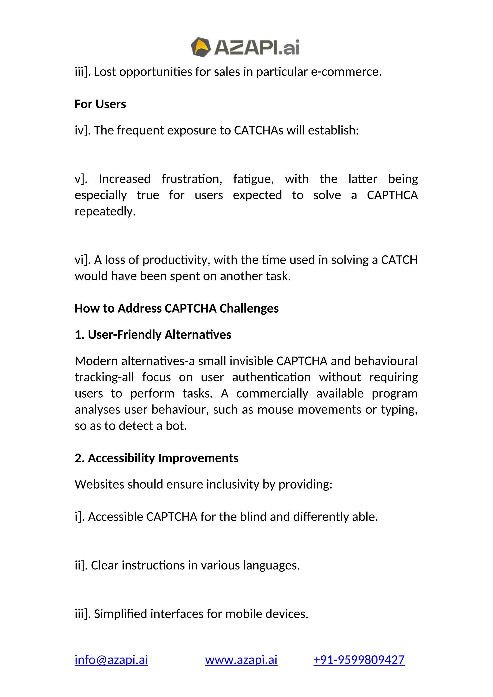 iii]. Lost opportunities for sales in particular e-commerce.
For Users
iv]. The frequent exposure to CATCHAs will establish:
v]. Increased frustration, fatigue, with the latter being
especially true for users expected to solve a CAPTHCA
repeatedly.
vi]. A loss of productivity, with the time used in solving a CATCH
would have been spent on another task.
How to Address CAPTCHA Challenges
1. User-Friendly Alternatives
Modern alternatives-a small invisible CAPTCHA and behavioural
tracking-all focus on user authentication without requiring
users to perform tasks. A commercially available program
analyses user behaviour, such as mouse movements or typing,
so as to detect a bot.
2. Accessibility Improvements
Websites should ensure inclusivity by providing:
i]. Accessible CAPTCHA for the blind and differently able.
ii]. Clear instructions in various languages.
iii]. Simplified interfaces for mobile devices.
info@azapi.ai www.azapi.ai +91-9599809427
 