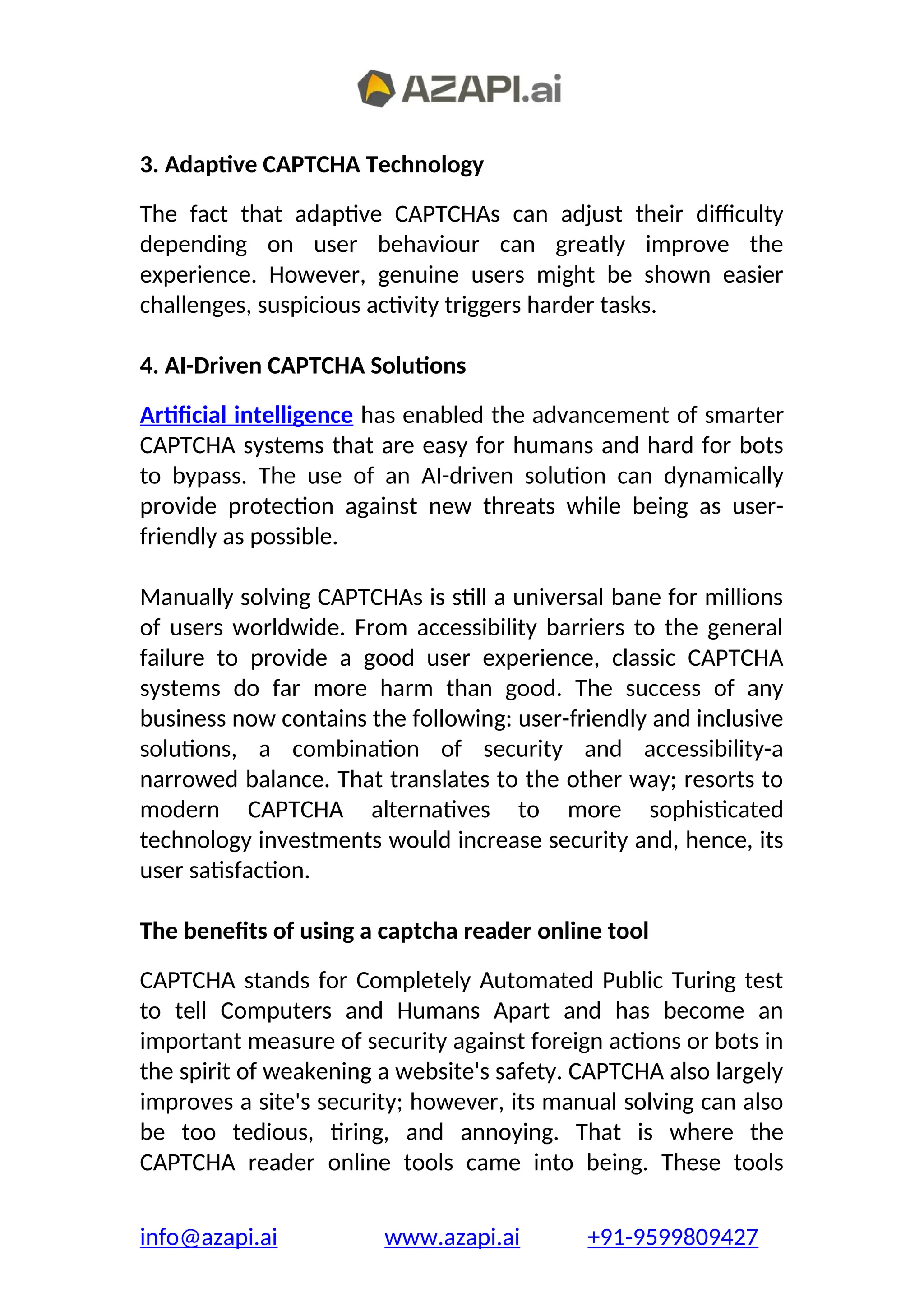 3. Adaptive CAPTCHA Technology
The fact that adaptive CAPTCHAs can adjust their difficulty
depending on user behaviour can greatly improve the
experience. However, genuine users might be shown easier
challenges, suspicious activity triggers harder tasks.
4. AI-Driven CAPTCHA Solutions
Artificial intelligence has enabled the advancement of smarter
CAPTCHA systems that are easy for humans and hard for bots
to bypass. The use of an AI-driven solution can dynamically
provide protection against new threats while being as user-
friendly as possible.
Manually solving CAPTCHAs is still a universal bane for millions
of users worldwide. From accessibility barriers to the general
failure to provide a good user experience, classic CAPTCHA
systems do far more harm than good. The success of any
business now contains the following: user-friendly and inclusive
solutions, a combination of security and accessibility-a
narrowed balance. That translates to the other way; resorts to
modern CAPTCHA alternatives to more sophisticated
technology investments would increase security and, hence, its
user satisfaction.
The benefits of using a captcha reader online tool
CAPTCHA stands for Completely Automated Public Turing test
to tell Computers and Humans Apart and has become an
important measure of security against foreign actions or bots in
the spirit of weakening a website's safety. CAPTCHA also largely
improves a site's security; however, its manual solving can also
be too tedious, tiring, and annoying. That is where the
CAPTCHA reader online tools came into being. These tools
info@azapi.ai www.azapi.ai +91-9599809427
 